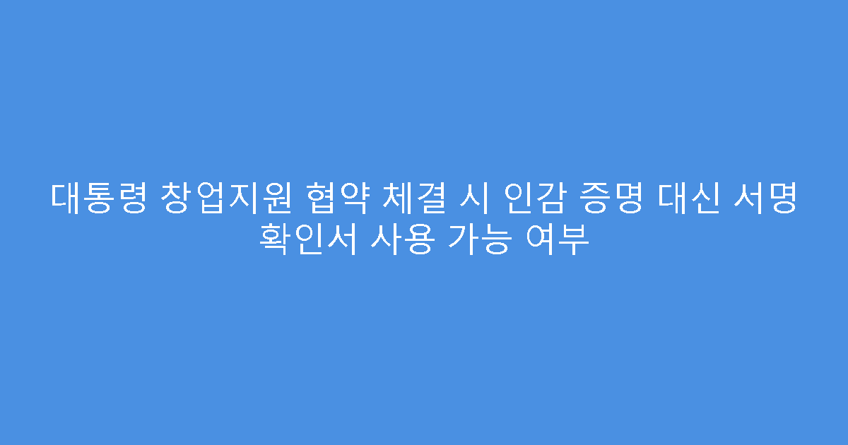 대통령 창업지원 협약 체결 시 인감 증명 대신 서명 확인서 사용 가능 여부