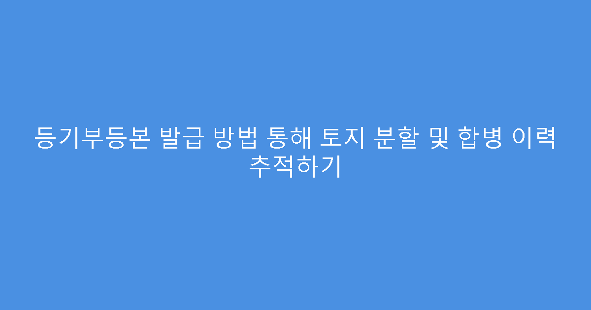 등기부등본 발급 방법 통해 토지 분할 및 합병 이력 추적하기