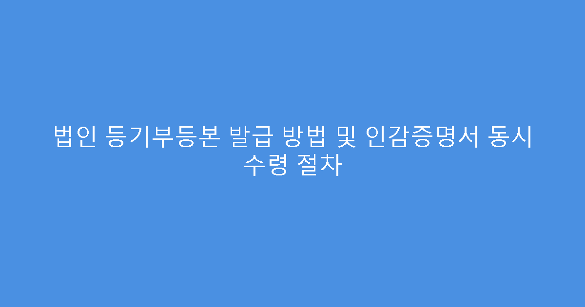 법인 등기부등본 발급 방법 및 인감증명서 동시 수령 절차