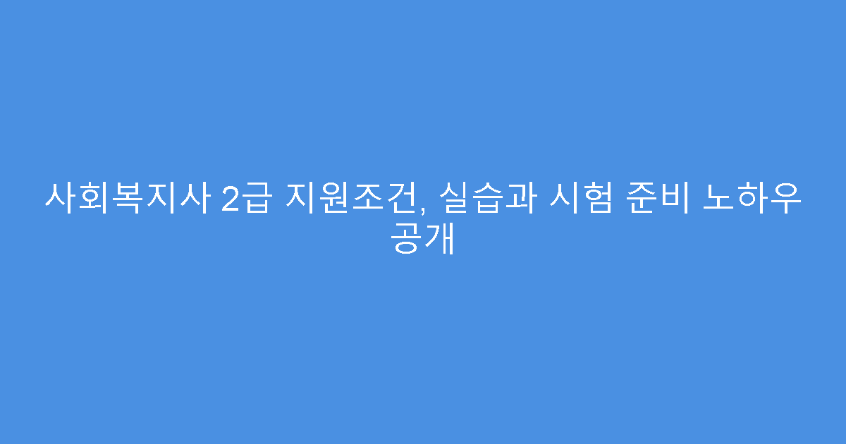 사회복지사 2급 지원조건, 실습과 시험 준비 노하우 공개