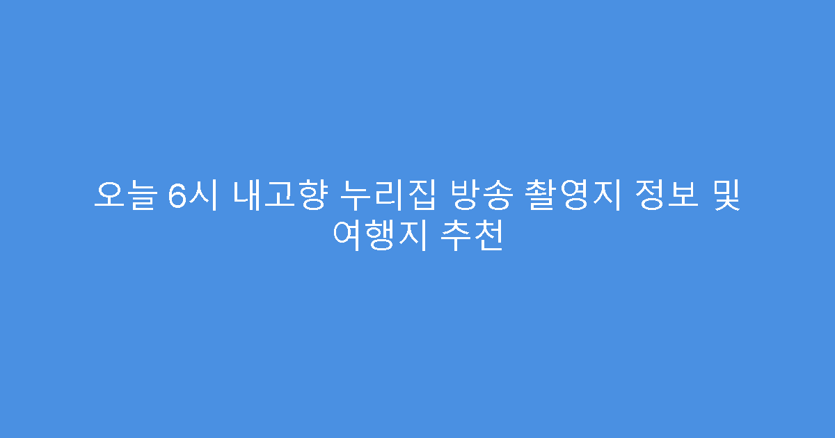 오늘 6시 내고향 누리집 방송 촬영지 정보 및 여행지 추천
