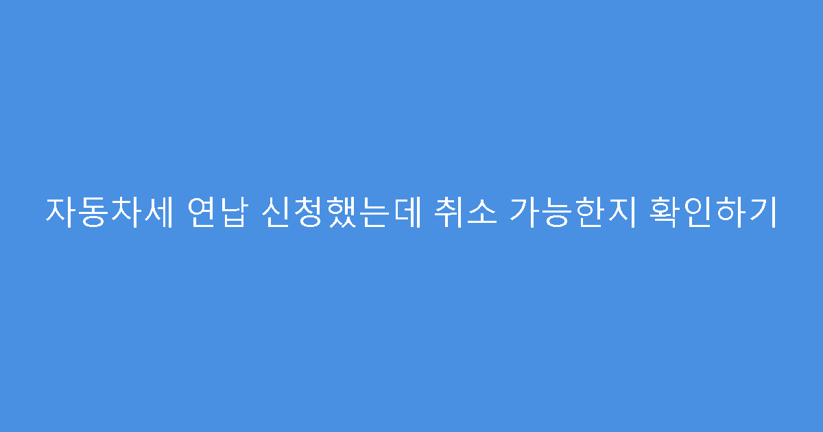 자동차세 연납 신청했는데 취소 가능한지 확인하기