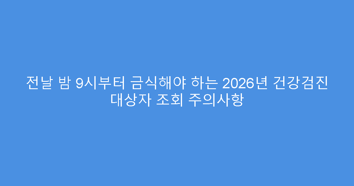 전날 밤 9시부터 금식해야 하는 2026년 건강검진 대상자 조회 주의사항