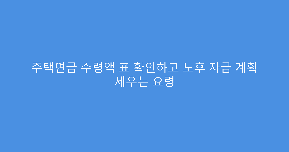 주택연금 수령액 표 확인하고 노후 자금 계획 세우는 요령