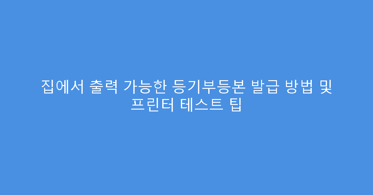 집에서 출력 가능한 등기부등본 발급 방법 및 프린터 테스트 팁