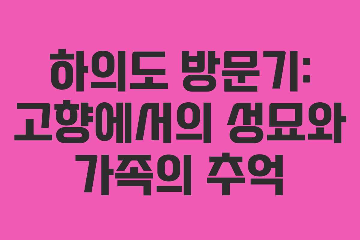 하의도 방문기: 고향에서의 성묘와 가족의 추억