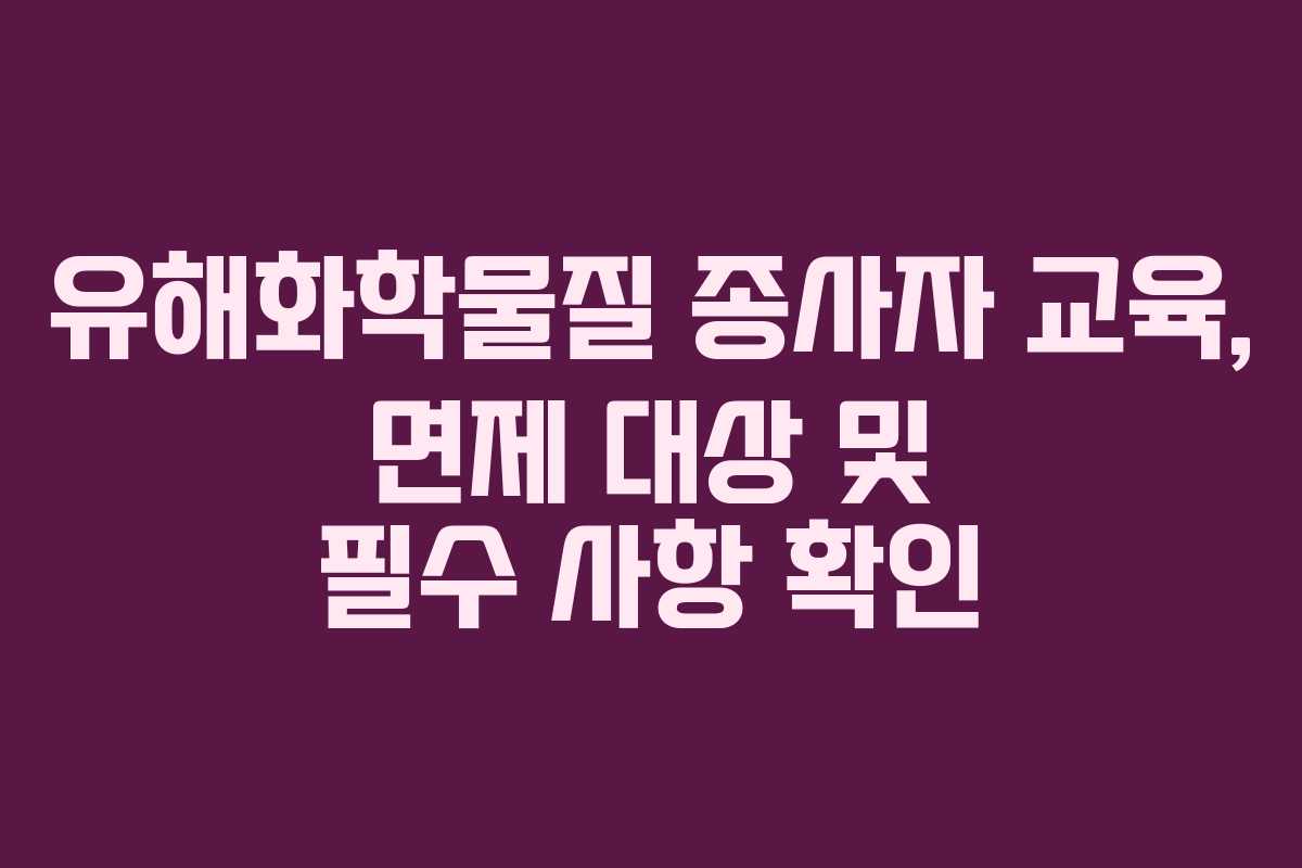 유해화학물질 종사자 교육, 면제 대상 및 필수 사항 확인