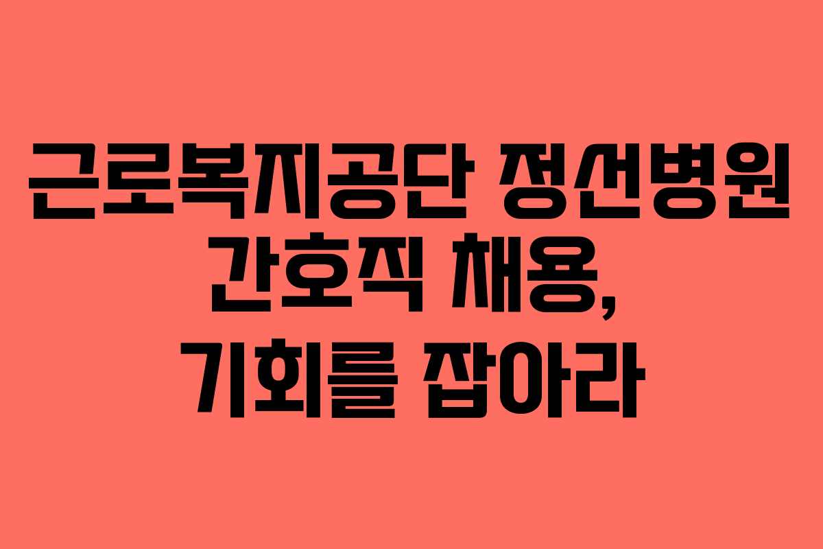근로복지공단 정선병원 간호직 채용, 기회를 잡아라