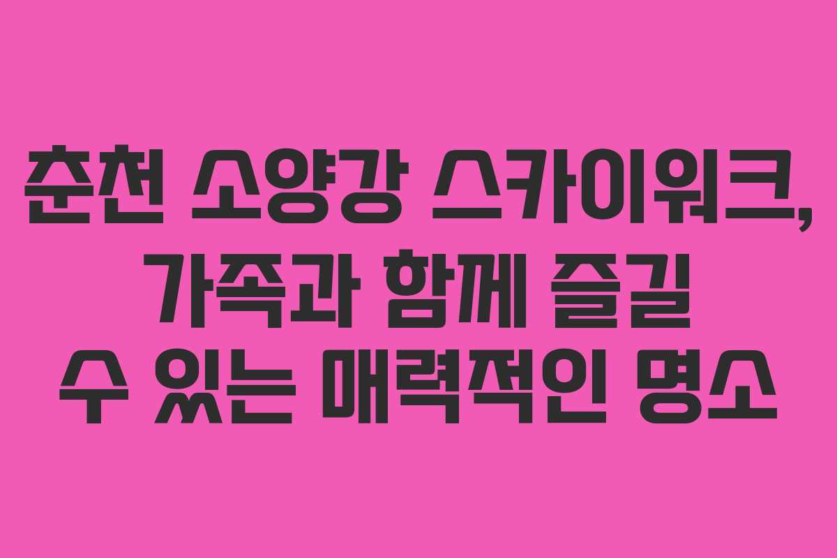 춘천 소양강 스카이워크, 가족과 함께 즐길 수 있는 매력적인 명소