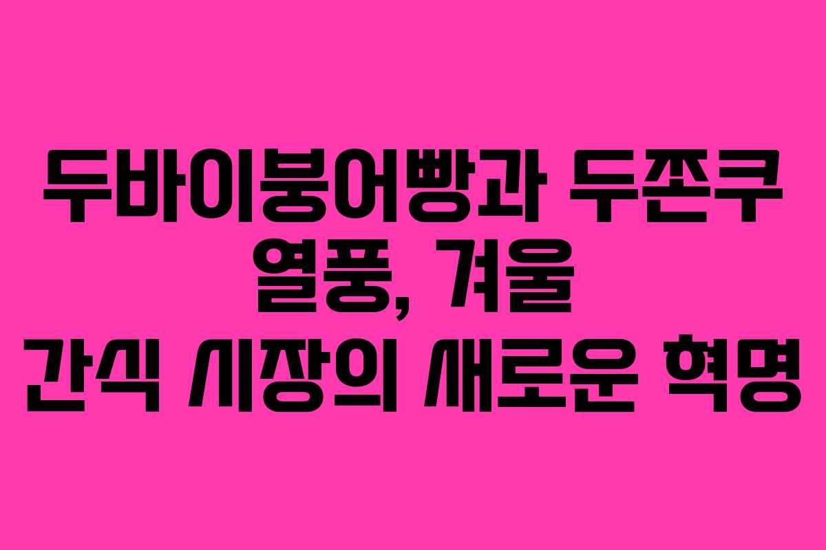 두바이붕어빵과 두쫀쿠 열풍, 겨울 간식 시장의 새로운 혁명