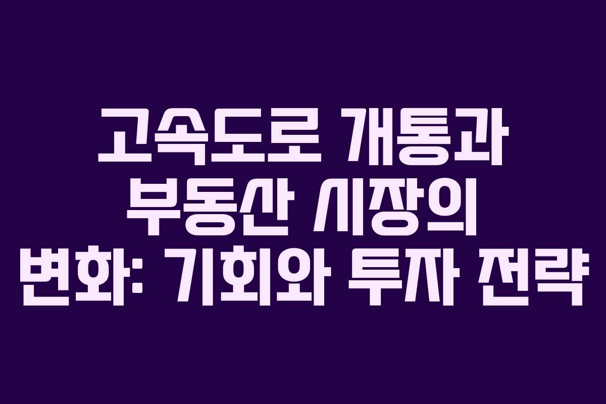 고속도로 개통과 부동산 시장의 변화: 기회와 투자 전략