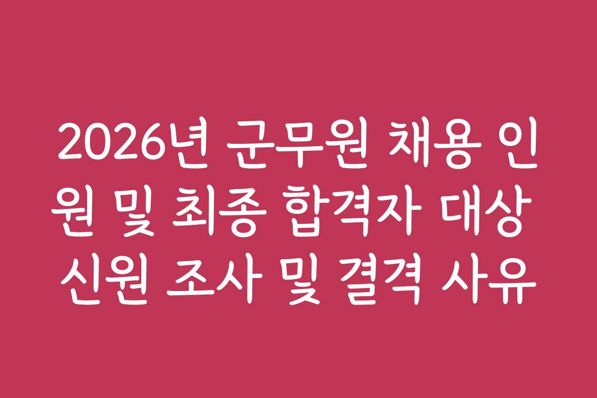 2026년 군무원 채용 인원 및 최종 합격자 대상 신원 조사 및 결격 사유