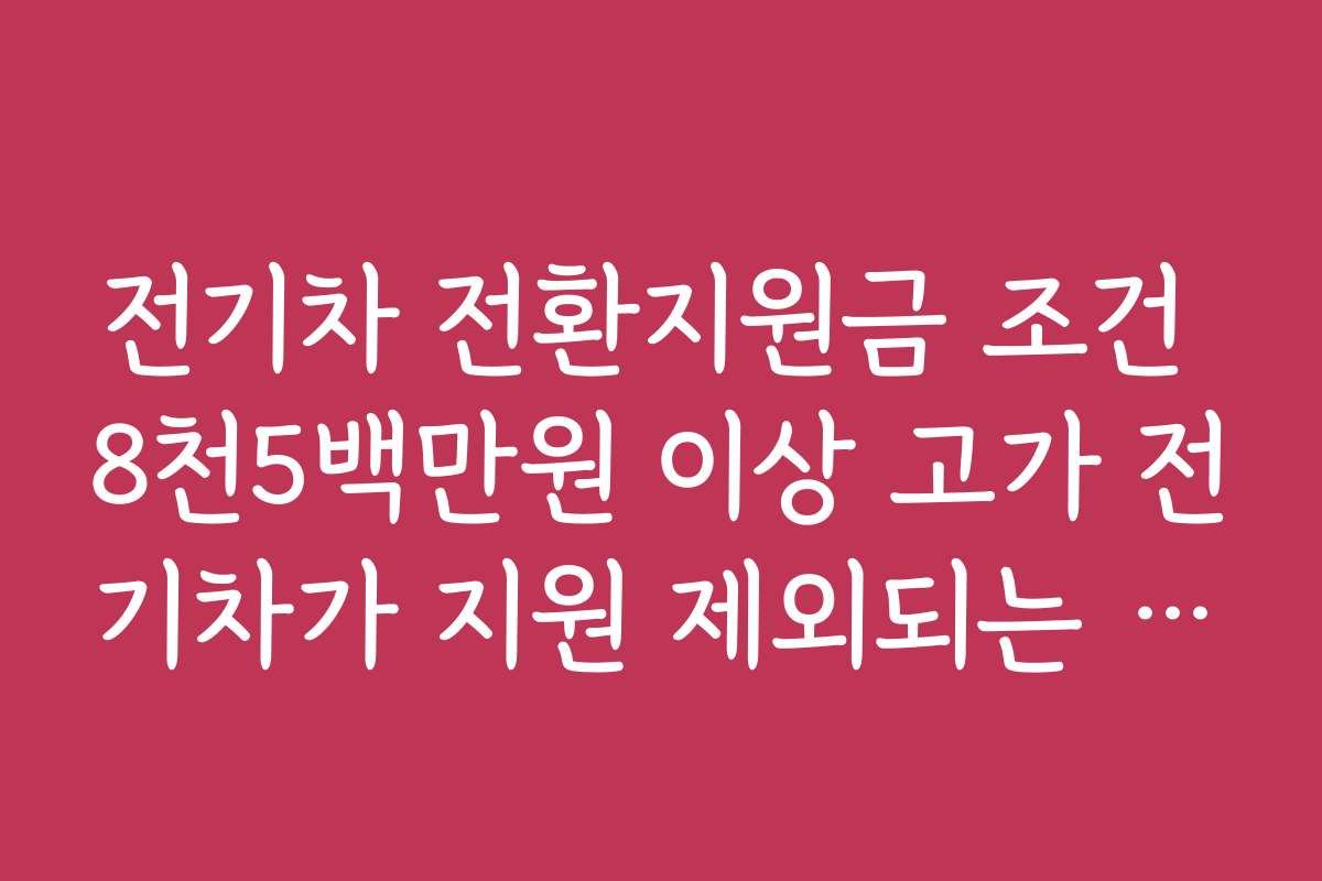 전기차 전환지원금 조건 8천5백만원 이상 고가 전기차가 지원 제외되는 기준