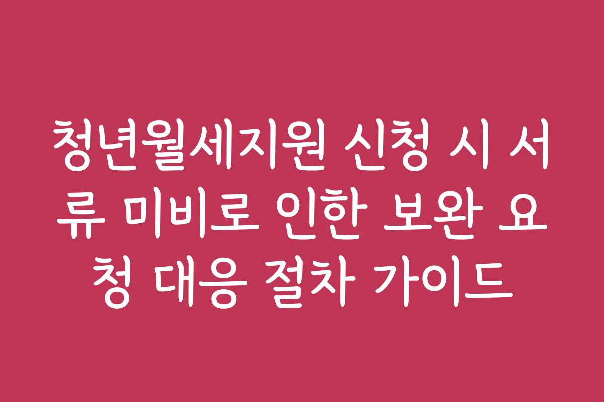 청년월세지원 신청 시 서류 미비로 인한 보완 요청 대응 절차 가이드