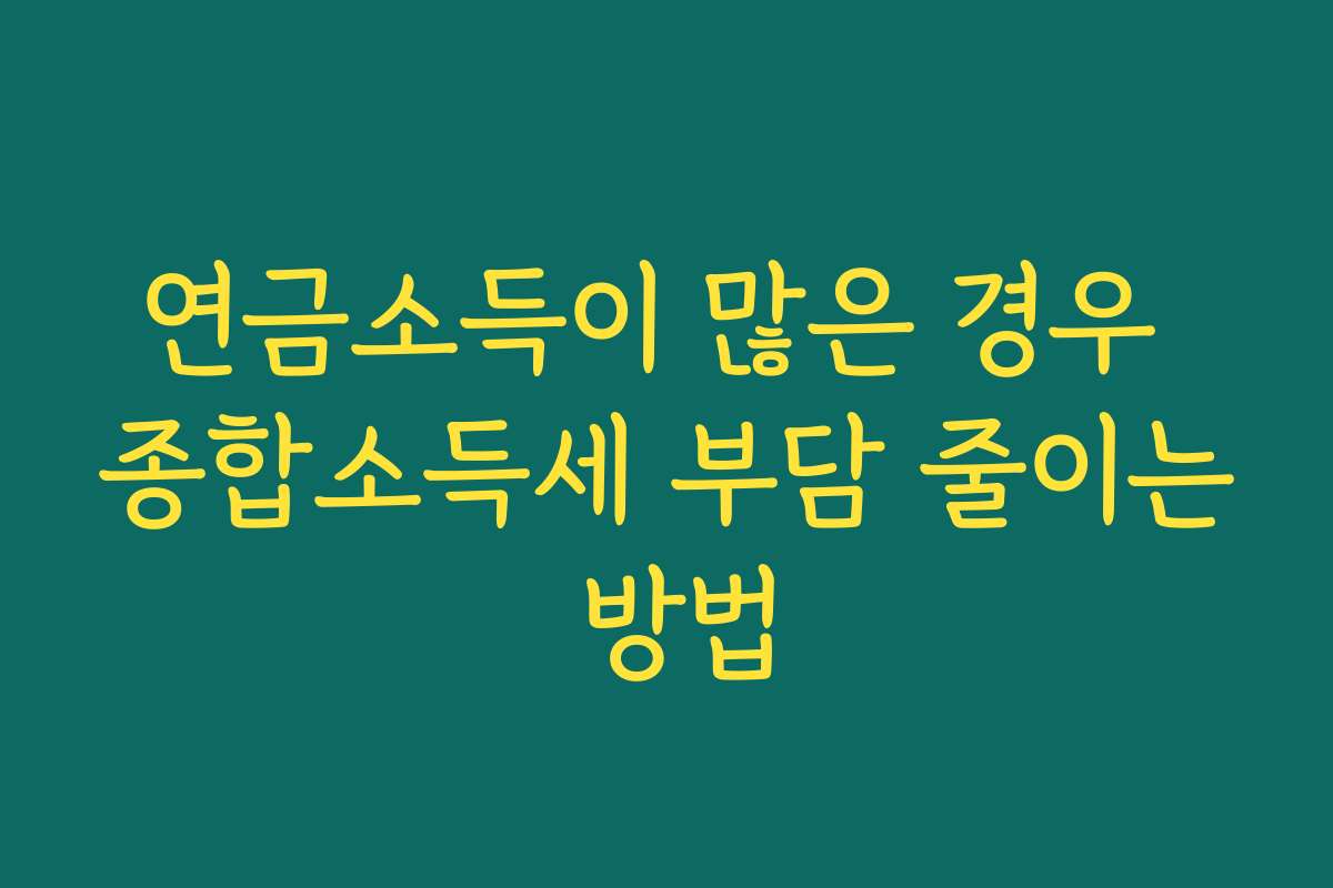 연금소득이 많은 경우 종합소득세 부담 줄이는 방법