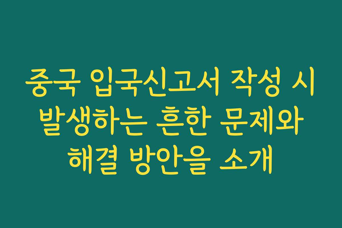 중국 입국신고서 작성 시 발생하는 흔한 문제와 해결 방안을 소개