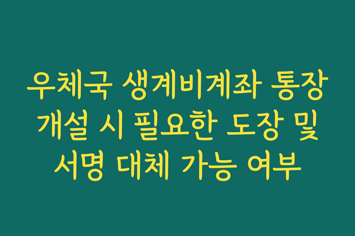 우체국 생계비계좌 통장 개설 시 필요한 도장 및 서명 대체 가능 여부