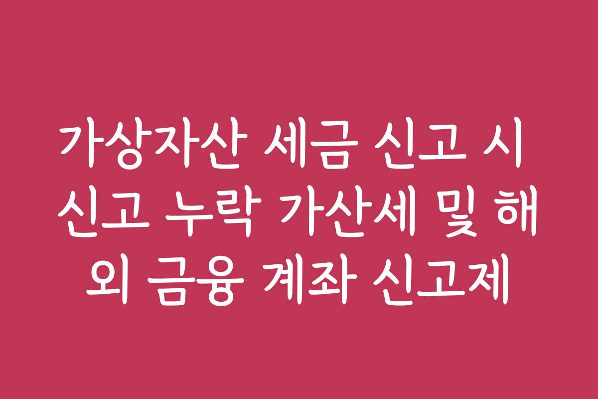 가상자산 세금 신고 시 신고 누락 가산세 및 해외 금융 계좌 신고제