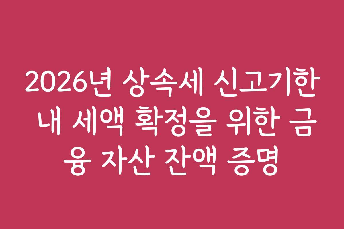 2026년 상속세 신고기한 내 세액 확정을 위한 금융 자산 잔액 증명