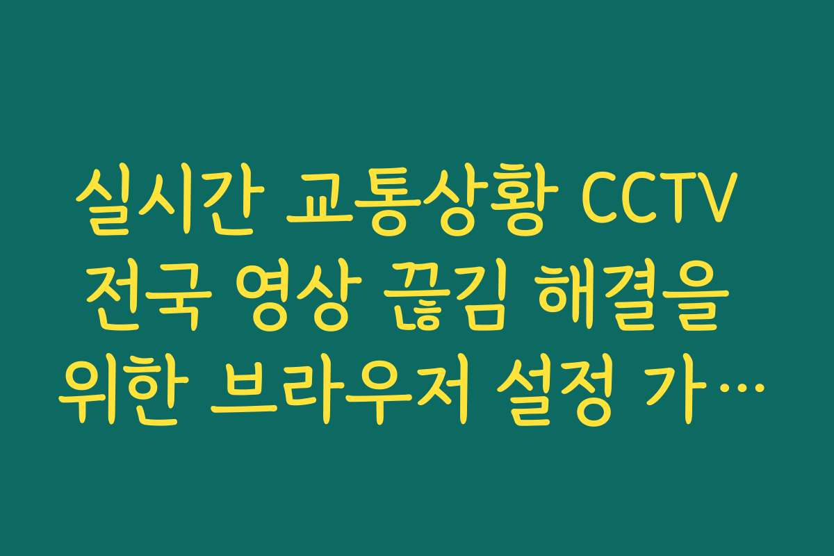 실시간 교통상황 CCTV 전국 영상 끊김 해결을 위한 브라우저 설정 가이드
