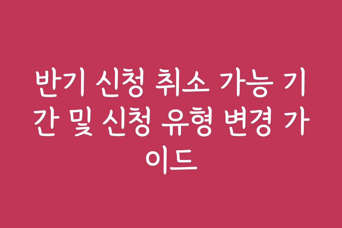 반기 신청 취소 가능 기간 및 신청 유형 변경 가이드