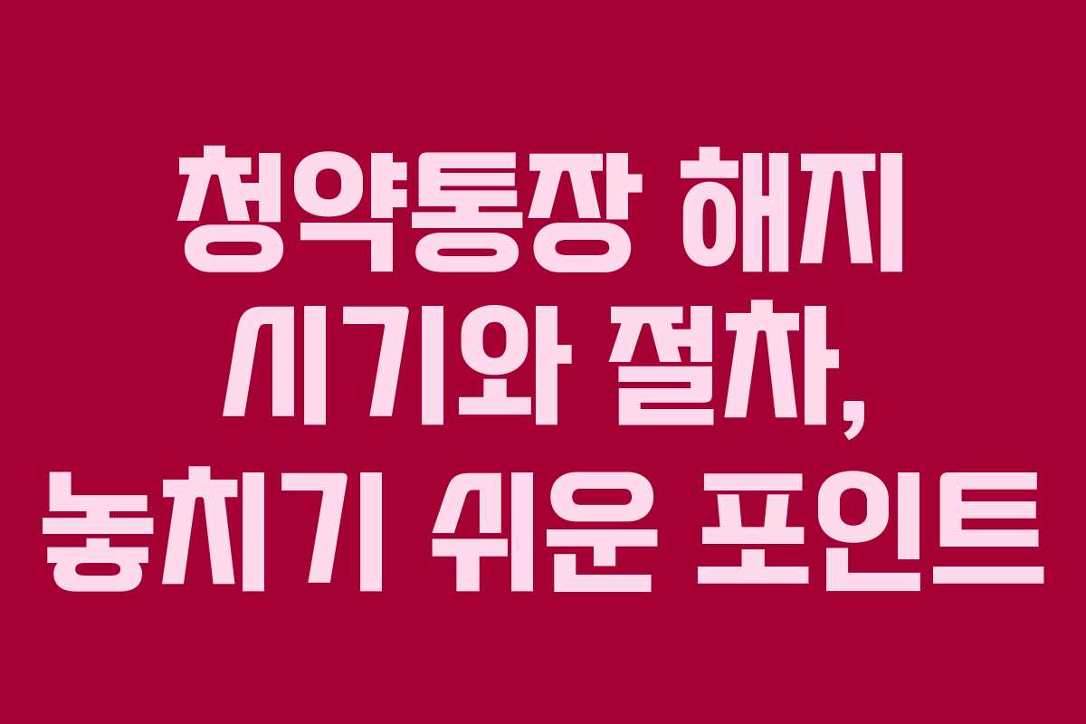 청약통장 해지 시기와 절차, 놓치기 쉬운 포인트