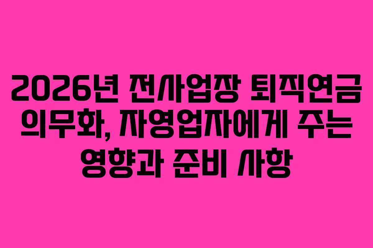 2026년 전사업장 퇴직연금 의무화, 자영업자에게 주는 영향과 준비 사항