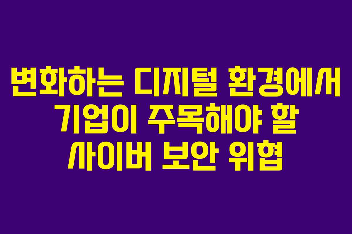 변화하는 디지털 환경에서 기업이 주목해야 할 사이버 보안 위협
