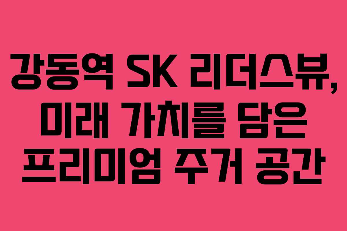 강동역 SK 리더스뷰, 미래 가치를 담은 프리미엄 주거 공간