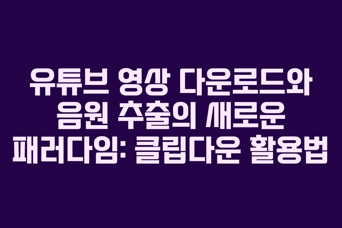 유튜브 영상 다운로드와 음원 추출의 새로운 패러다임: 클립다운 활용법