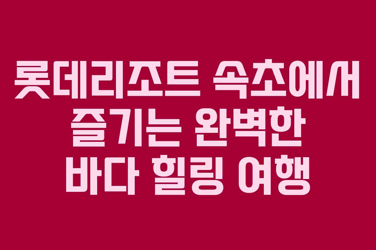 롯데리조트 속초에서 즐기는 완벽한 바다 힐링 여행