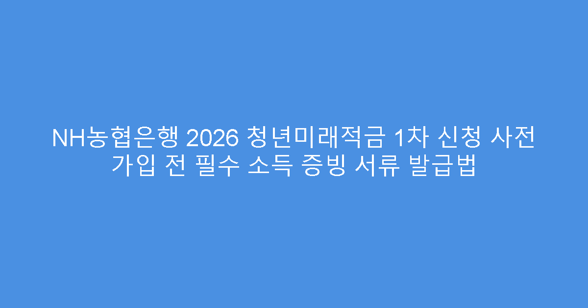 NH농협은행 2026 청년미래적금 1차 신청 사전 가입 전 필수 소득 증빙 서류 발급법