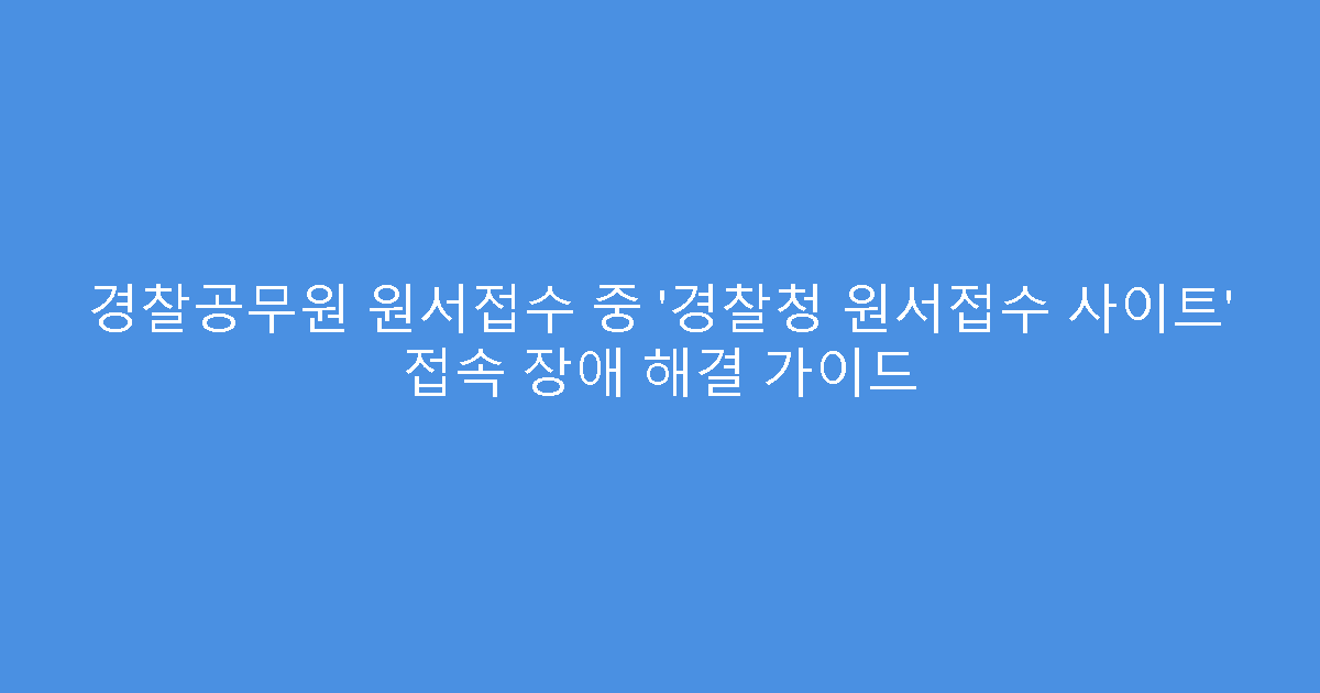 경찰공무원 원서접수 중 ‘경찰청 원서접수 사이트’ 접속 장애 해결 가이드