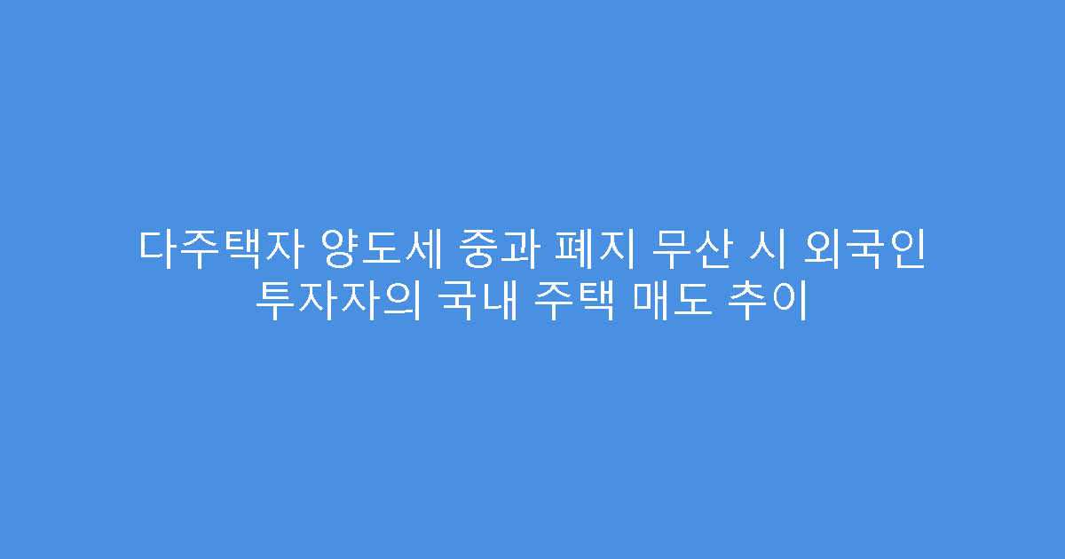 다주택자 양도세 중과 폐지 무산 시 외국인 투자자의 국내 주택 매도 추이