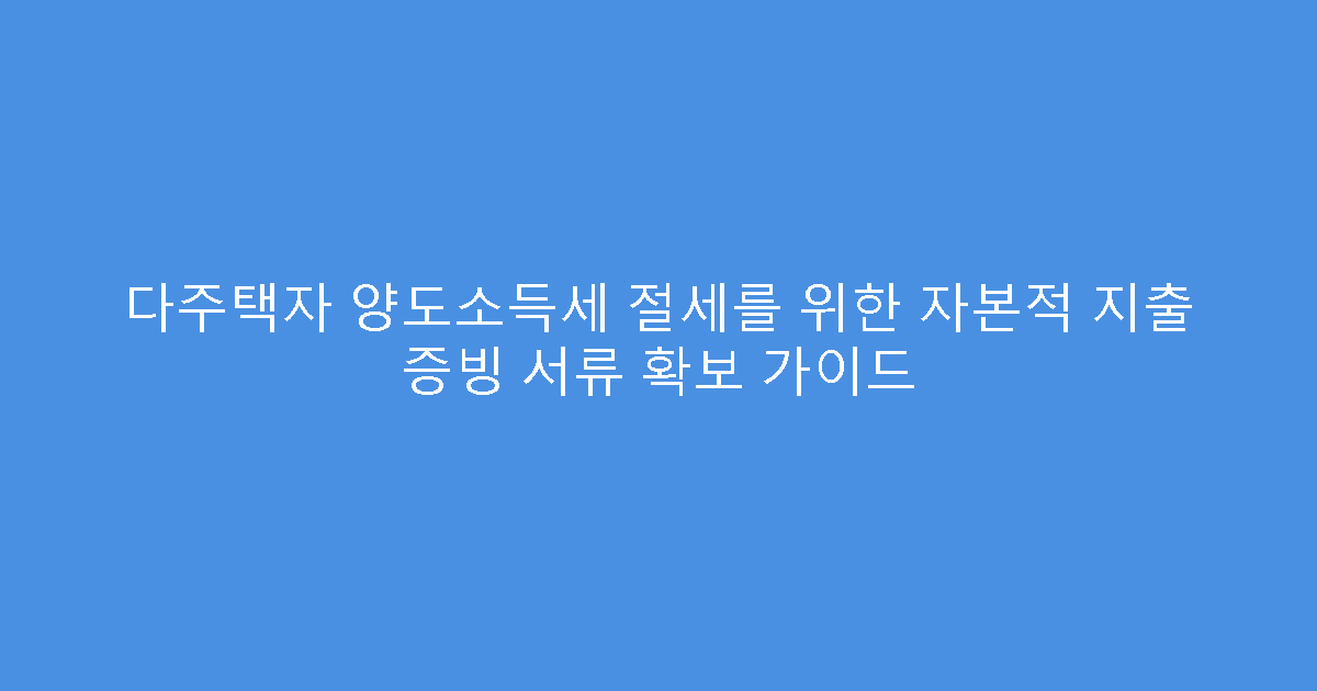다주택자 양도소득세 절세를 위한 자본적 지출 증빙 서류 확보 가이드