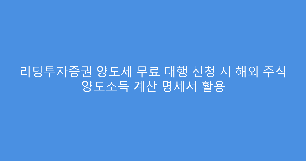 리딩투자증권 양도세 무료 대행 신청 시 해외 주식 양도소득 계산 명세서 활용