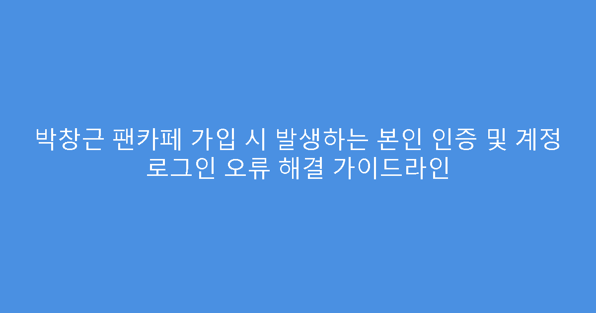 박창근 팬카페 가입 시 발생하는 본인 인증 및 계정 로그인 오류 해결 가이드라인