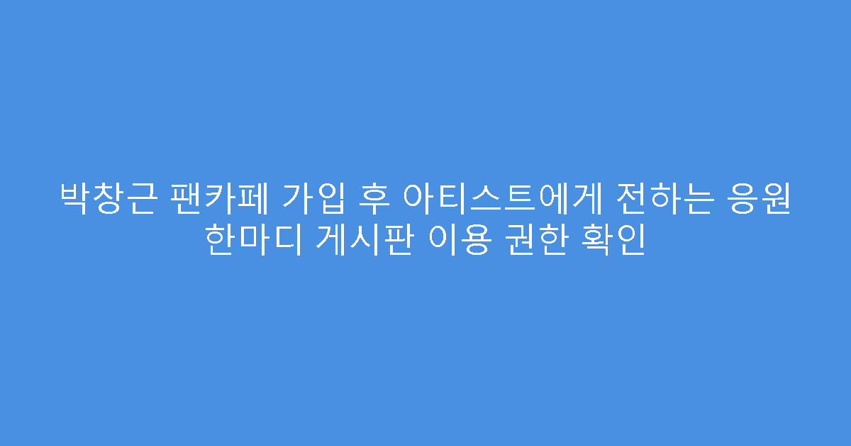 박창근 팬카페 가입 후 아티스트에게 전하는 응원 한마디 게시판 이용 권한 확인