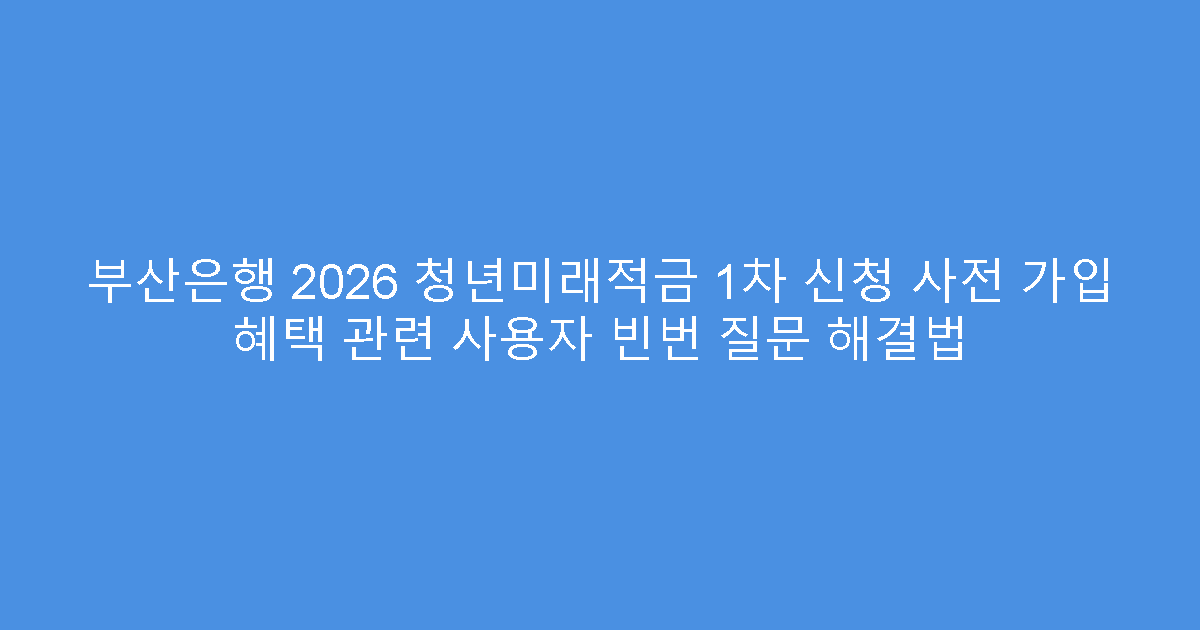 부산은행 2026 청년미래적금 1차 신청 사전 가입 혜택 관련 사용자 빈번 질문 해결법