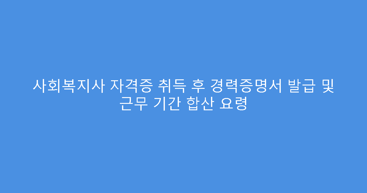 사회복지사 자격증 취득 후 경력증명서 발급 및 근무 기간 합산 요령