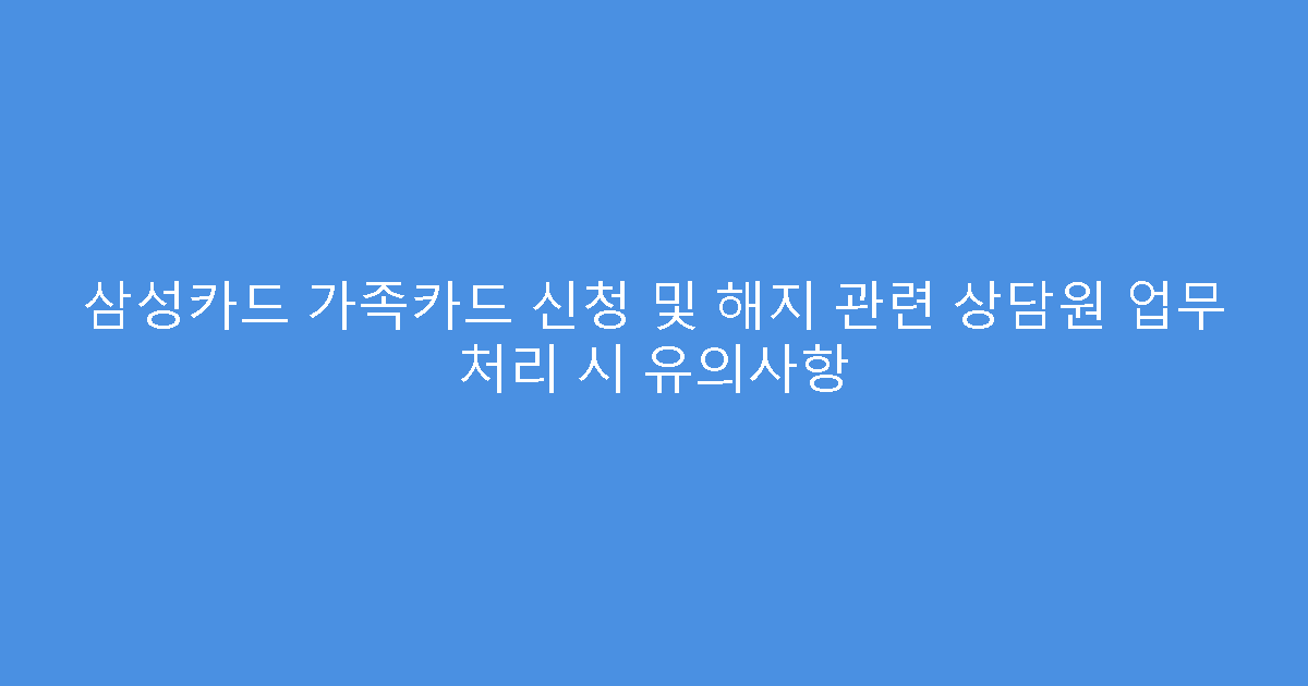 삼성카드 가족카드 신청 및 해지 관련 상담원 업무 처리 시 유의사항