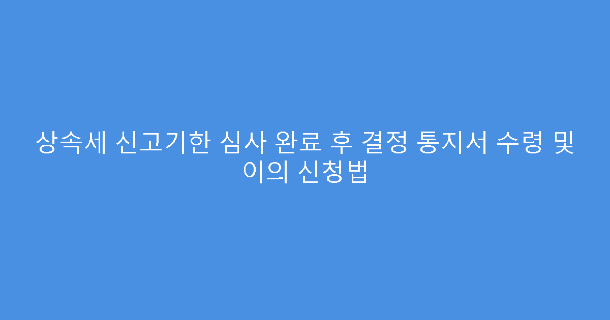 상속세 신고기한 심사 완료 후 결정 통지서 수령 및 이의 신청법