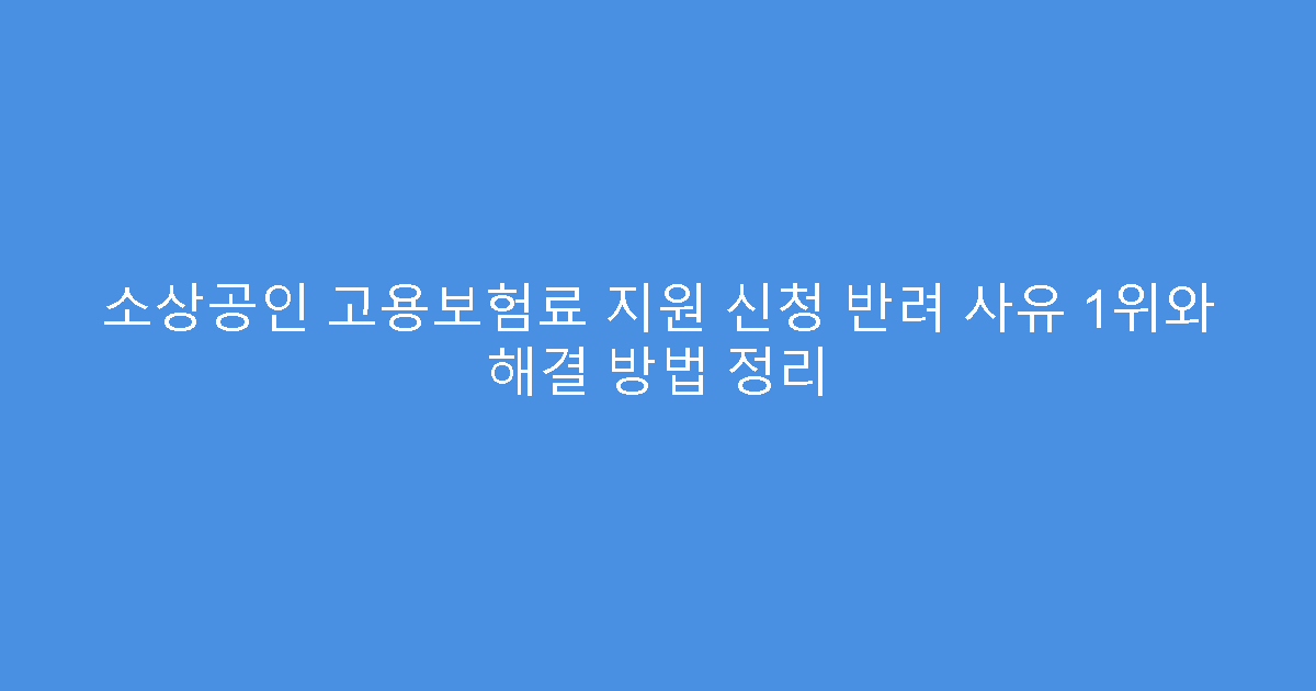 소상공인 고용보험료 지원 신청 반려 사유 1위와 해결 방법 정리