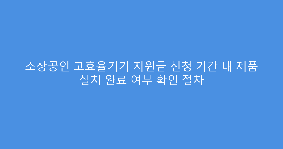 소상공인 고효율기기 지원금 신청 기간 내 제품 설치 완료 여부 확인 절차