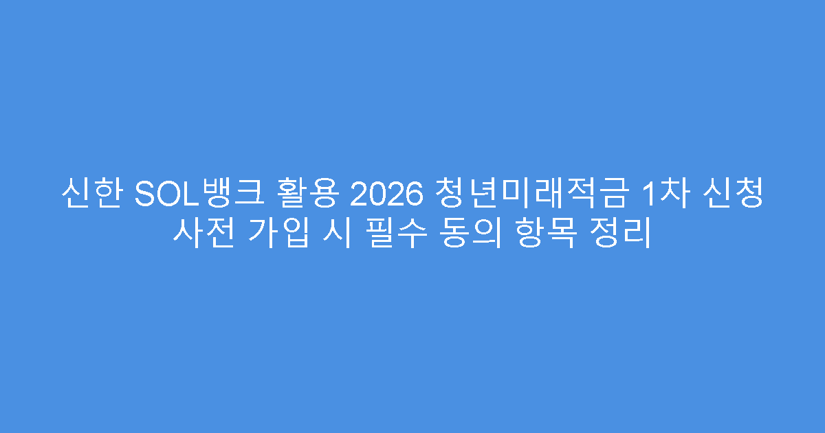 신한 SOL뱅크 활용 2026 청년미래적금 1차 신청 사전 가입 시 필수 동의 항목 정리