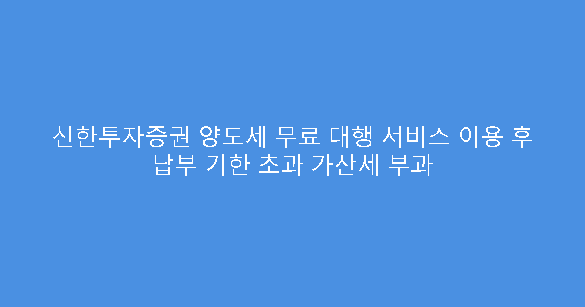신한투자증권 양도세 무료 대행 서비스 이용 후 납부 기한 초과 가산세 부과