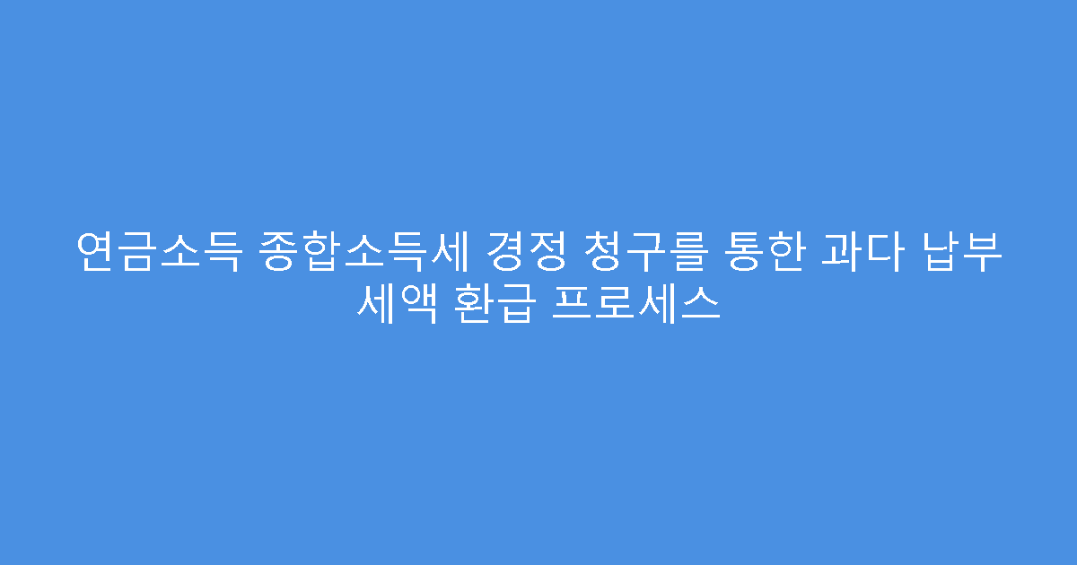 연금소득 종합소득세 경정 청구를 통한 과다 납부 세액 환급 프로세스