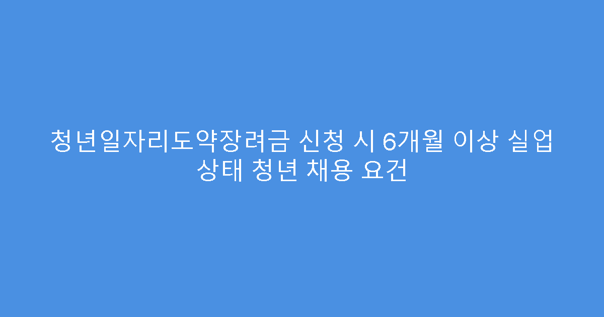 청년일자리도약장려금 신청 시 6개월 이상 실업 상태 청년 채용 요건