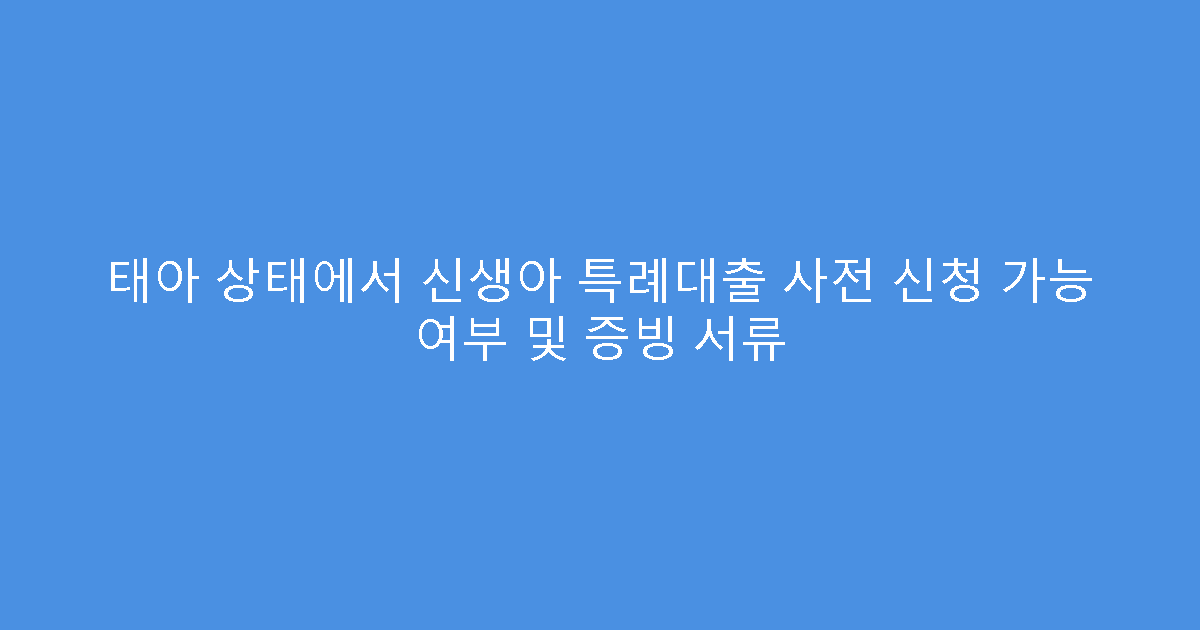 태아 상태에서 신생아 특례대출 사전 신청 가능 여부 및 증빙 서류