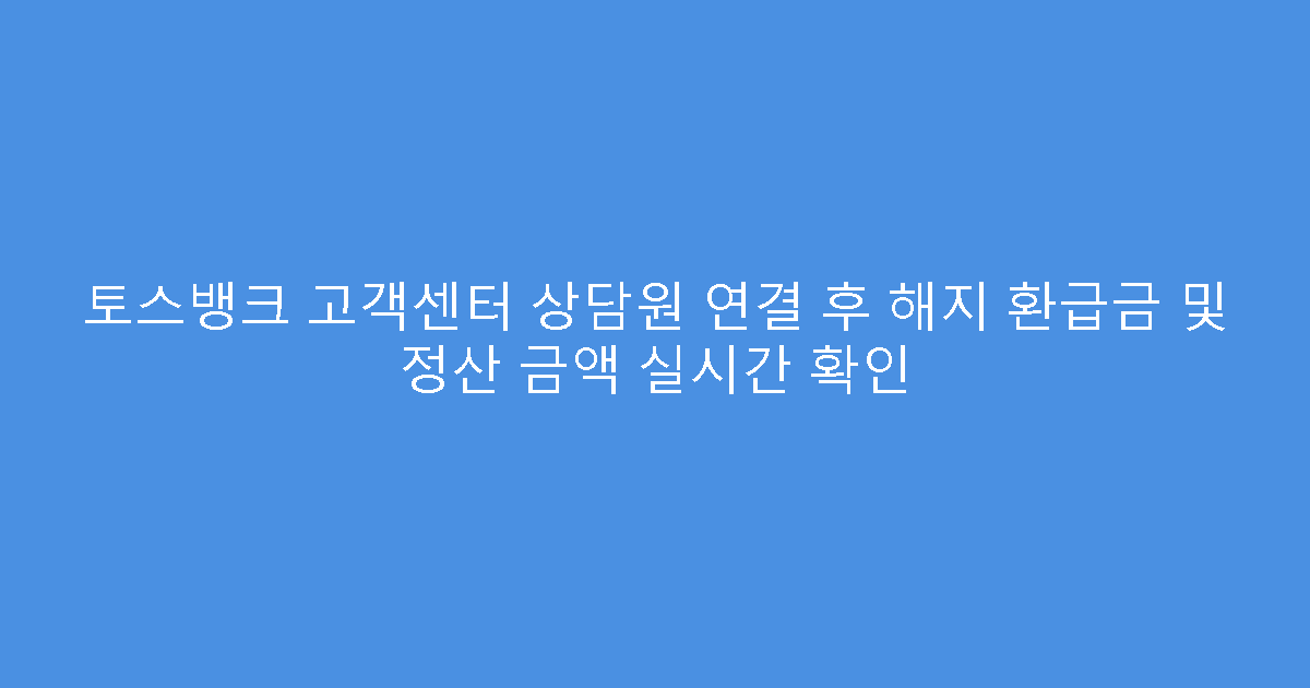 토스뱅크 고객센터 상담원 연결 후 해지 환급금 및 정산 금액 실시간 확인